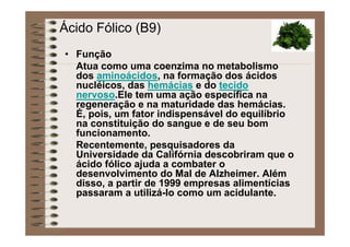 Ácido Fólico (B9)
• Função
Atua como uma coenzima no metabolismo
dos aminoácidos, na formação dos ácidos
nucléicos, das hemácias e do tecido
nervoso.Ele tem uma ação específica na
regeneração e na maturidade das hemácias.
É, pois, um fator indispensável do equilíbrio
na constituição do sangue e de seu bom
funcionamento.
Recentemente, pesquisadores da
Universidade da Califórnia descobriram que o
ácido fólico ajuda a combater o
desenvolvimento do Mal de Alzheimer. Além
disso, a partir de 1999 empresas alimentícias
passaram a utilizá-lo como um acidulante.
 