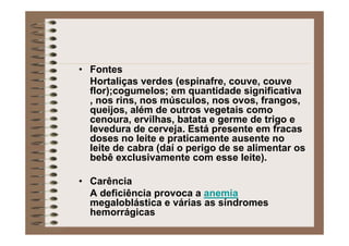 • Fontes
Hortaliças verdes (espinafre, couve, couve
flor);cogumelos; em quantidade significativa
, nos rins, nos músculos, nos ovos, frangos,
queijos, além de outros vegetais como
cenoura, ervilhas, batata e germe de trigo e
levedura de cerveja. Está presente em fracas
doses no leite e praticamente ausente no
leite de cabra (daí o perigo de se alimentar os
bebê exclusivamente com esse leite).
• Carência
A deficiência provoca a anemia
megaloblástica e várias as síndromes
hemorrágicas
 