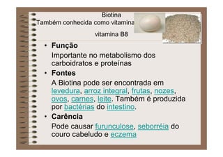Biotina
Também conhecida como vitamina H, vitamina B7 ou
vitamina B8
• Função
Importante no metabolismo dos
carboidratos e proteínas
• Fontes
A Biotina pode ser encontrada em
levedura, arroz integral, frutas, nozes,
ovos, carnes, leite. Também é produzida
por bactérias do intestino.
• Carência
Pode causar furunculose, seborréia do
couro cabeludo e eczema
 
