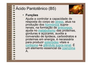 Ácido Pantotênico (B5)
• Funções
Ajuda a controlar a capacidade de
resposta do corpo ao stress, atua na
produção dos hormônios supra-
renais, na formação de anticorpos,
ajuda no metabolismo das proteínas,
gorduras e açúcares, auxilia a
conversão de lipídeos, carboidratos e
proteínas em energia, é necessária
para produzir esteróides vitais e
cortisona na glândula supra-renal. É
um elemento essencial da coenzima
A.
 