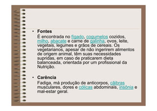 • Fontes
É encontrada no fígado, cogumelos cozidos,
milho, abacate e carne de galinha, ovos, leite,
vegetais, legumes e grãos de cereais. Os
vegetarianos, apesar de não ingerirem alimentos
de origem animal, têm suas necessidades
supridas, em caso de praticarem dieta
balanceada, orientada por um profissional da
Nutrição.
• Carência
Fadiga, má produção de anticorpos, cãibras
musculares, dores e cólicas abdominais, insônia e
mal-estar geral.
 