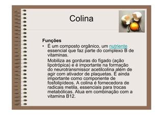 Colina
Funções
• É um composto orgânico, um nutriente
essencial que faz parte do complexo B de
vitaminas.
Mobiliza as gorduras do fígado (ação
lipotrópica) e é importante na formação
do neurotransmissor acetilcolina além de
agir com ativador de plaquetas. É ainda
importante como componente de
fosfolipídeos. A colina é fornecedora de
radicais metila, essenciais para trocas
metabólicas. Atua em combinação com a
vitamina B12.
 