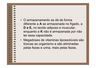 • O armazenamento se dá de forma
diferente a A se armazenada no fígado, a
D e E, no tecido adiposo e muscular,
enquanto a K não é armazenada por não
ter essa capacidade.
• Megadoses de vitaminas lipossolúveis são
tóxicas ao organismo e são eliminadas
pelas fezes e urina, mais pelas fezes.
 