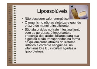 Lipossolúveis
• Não possuem valor energético.
• O organismo não as sintetiza e quando
o faz é de maneira insuficiente.
• São absorvidas no trato intestinal junto
com as gorduras, é importante a
presença dos ácidos biliares para sua
digestão e são transportados na forma
de quilomicrons através do sistema
linfático e corrente sanguínea. As
vitaminas D e E , circulam ligadas a
lipoproteínas.
 