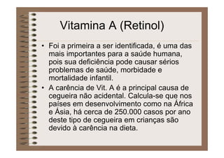 Vitamina A (Retinol)
• Foi a primeira a ser identificada, é uma das
mais importantes para a saúde humana,
pois sua deficiência pode causar sérios
problemas de saúde, morbidade e
mortalidade infantil.
• A carência de Vit. A é a principal causa de
cegueira não acidental. Calcula-se que nos
países em desenvolvimento como na África
e Ásia, há cerca de 250.000 casos por ano
deste tipo de cegueira em crianças são
devido à carência na dieta.
 