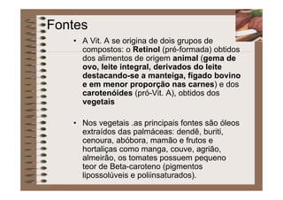 Fontes
• A Vit. A se origina de dois grupos de
compostos: o Retinol (pré-formada) obtidos
dos alimentos de origem animal (gema de
ovo, leite integral, derivados do leite
destacando-se a manteiga, fígado bovino
e em menor proporção nas carnes) e dos
carotenóides (pró-Vit. A), obtidos dos
vegetais
• Nos vegetais .as principais fontes são óleos
extraídos das palmáceas: dendê, buriti,
cenoura, abóbora, mamão e frutos e
hortaliças como manga, couve, agrião,
almeirão, os tomates possuem pequeno
teor de Beta-caroteno (pigmentos
lipossolúveis e poliinsaturados).
 