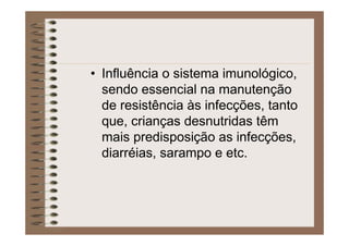 • Influência o sistema imunológico,
sendo essencial na manutenção
de resistência às infecções, tanto
que, crianças desnutridas têm
mais predisposição as infecções,
diarréias, sarampo e etc.
 