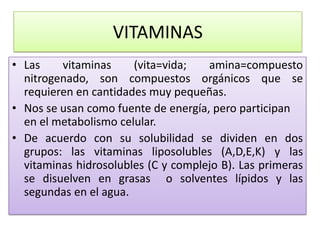 VITAMINAS
• Las vitaminas (vita=vida; amina=compuesto
nitrogenado, son compuestos orgánicos que se
requieren en cantidades muy pequeñas.
• Nos se usan como fuente de energía, pero participan
en el metabolismo celular.
• De acuerdo con su solubilidad se dividen en dos
grupos: las vitaminas liposolubles (A,D,E,K) y las
vitaminas hidrosolubles (C y complejo B). Las primeras
se disuelven en grasas o solventes lípidos y las
segundas en el agua.
 