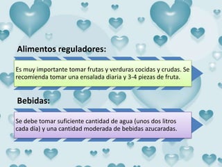 Alimentos reguladores:
Es muy importante tomar frutas y verduras cocidas y crudas. Se
recomienda tomar una ensalada diaria y 3-4 piezas de fruta.
Bebidas:
Se debe tomar suficiente cantidad de agua (unos dos litros
cada día) y una cantidad moderada de bebidas azucaradas.
 