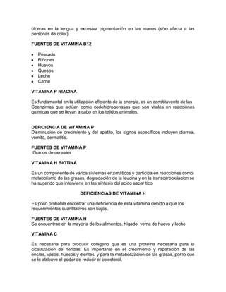 úlceras en la lengua y excesiva pigmentación en las manos (sólo afecta a las
personas de color).
FUENTES DE VITAMINA B12
Pescado
Riñones
Huevos
Quesos
Leche
Carne
VITAMINA P NIACINA
Es fundamental en la utilización eficiente de la energía, es un constituyente de las
Coenzimas que actúan como codehidrogenasas que son vitales en reacciones
químicas que se llevan a cabo en los tejidos animales.
DEFICIENCIA DE VITAMINA P
Disminución de crecimiento y del apetito, los signos específicos incluyen diarrea,
vómito, dermatitis.
FUENTES DE VITAMINA P
Granos de cereales
VITAMINA H BIOTINA
Es un componente de varios sistemas enzimáticos y participa en reacciones como
metabolismo de las grasas, degradación de la leucina y en la transcarboxilacion se
ha sugerido que interviene en las síntesis del acido aspar tico
DEFICIENCIAS DE VITAMINA H
Es poco probable encontrar una deficiencia de esta vitamina debido a que los
requerimientos cuantitativos son bajos.
FUENTES DE VITAMINA H
Se encuentran en la mayoría de los alimentos, hígado, yema de huevo y leche
VITAMINA C
Es necesaria para producir colágeno que es una proteína necesaria para la
cicatrización de heridas. Es importante en el crecimiento y reparación de las
encías, vasos, huesos y dientes, y para la metabolización de las grasas, por lo que
se le atribuye el poder de reducir el colesterol.
 