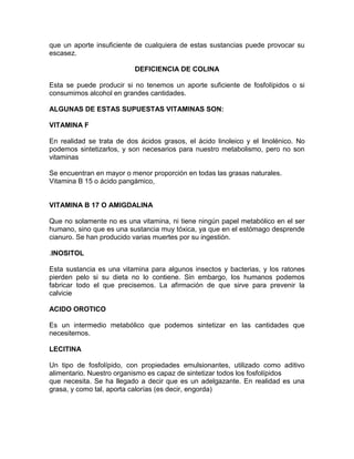 que un aporte insuficiente de cualquiera de estas sustancias puede provocar su
escasez.
DEFICIENCIA DE COLINA
Esta se puede producir si no tenemos un aporte suficiente de fosfolípidos o si
consumimos alcohol en grandes cantidades.
ALGUNAS DE ESTAS SUPUESTAS VITAMINAS SON:
VITAMINA F
En realidad se trata de dos ácidos grasos, el ácido linoleico y el linolénico. No
podemos sintetizarlos, y son necesarios para nuestro metabolismo, pero no son
vitaminas
Se encuentran en mayor o menor proporción en todas las grasas naturales.
Vitamina B 15 o ácido pangámico,
VITAMINA B 17 O AMIGDALINA
Que no solamente no es una vitamina, ni tiene ningún papel metabólico en el ser
humano, sino que es una sustancia muy tóxica, ya que en el estómago desprende
cianuro. Se han producido varias muertes por su ingestión.
.INOSITOL
Esta sustancia es una vitamina para algunos insectos y bacterias, y los ratones
pierden pelo si su dieta no lo contiene. Sin embargo, los humanos podemos
fabricar todo el que precisemos. La afirmación de que sirve para prevenir la
calvicie
ACIDO OROTICO
Es un intermedio metabólico que podemos sintetizar en las cantidades que
necesitemos.
LECITINA
Un tipo de fosfolípido, con propiedades emulsionantes, utilizado como aditivo
alimentario. Nuestro organismo es capaz de sintetizar todos los fosfolípidos
que necesita. Se ha llegado a decir que es un adelgazante. En realidad es una
grasa, y como tal, aporta calorías (es decir, engorda)
 