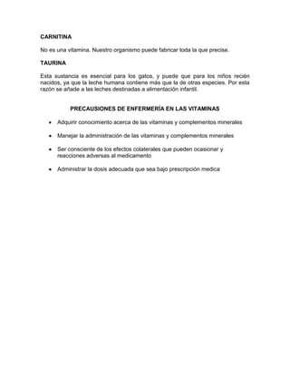 CARNITINA
No es una vitamina. Nuestro organismo puede fabricar toda la que precise.
TAURINA
Esta sustancia es esencial para los gatos, y puede que para los niños recién
nacidos, ya que la leche humana contiene más que la de otras especies. Por esta
razón se añade a las leches destinadas a alimentación infantil.
PRECAUSIONES DE ENFERMERÍA EN LAS VITAMINAS
Adquirir conocimiento acerca de las vitaminas y complementos minerales
Manejar la administración de las vitaminas y complementos minerales
Ser consciente de los efectos colaterales que pueden ocasionar y
reacciones adversas al medicamento
Administrar la dosis adecuada que sea bajo prescripción medica
 