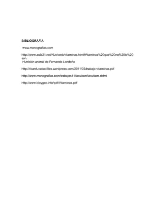 BIBLIOGRAFÍA
www.monografias.com
http://www.aula21.net/Nutriweb/vitaminas.htm#Vitaminas%20que%20no%20lo%20
son.
Nutrición animal de Fernando Londoño
http://ricarducatse.files.wordpress.com/2011/02/trabajo-vitaminas.pdf
http://www.monografias.com/trabajos11/lasvitam/lasvitam.shtml
http://www.bioygeo.info/pdf/Vitaminas.pdf
 