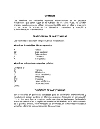 VITAMINAS
Las vitaminas son sustancias orgánicas imprescindibles en los procesos
metabólicos que tienen lugar en la nutrición de los seres vivos. No aportan
energía, puesto que no se utilizan como combustible, pero sin ellas el organismo
no es capaz de aprovechar los elementos constructivos y energéticos
suministrados por la alimentación
CLASIFICACIÓN DE LAS VITAMINAS
Las vitaminas se clasifican en liposolubles e hidrosolubles
Vitaminas liposolubles -Nombre químico
A Retinol
D2 Ergo calciferol
D3 Cole calciferol
E Tocoferol
K Filoquinona
Vitaminas hidrosolubles -Nombre químico
Complejo B
B1 Tiamina
B2 Riboflavina
B3 Acido pantoténico
B6 Piridoxina
B10 Folacina
PP NiacinaH Biotina
C Acido ascórbico
Colina
FUNCIONES DE LAS VITAMINAS
Son necesarias en pequeñas cantidades para el crecimiento, mantenimiento y
metabolismo actúan también en diferentes procesos fisiológico en combinación
con un tipo especifico de proteínas, en la estructura de los huesos, facilitando la
absorción del calcio en la deposición mineral de los huesos, en el funcionamiento
de la glándula tiroides, en el transporte de electrones, en la fosforilacion oxidativa
y muchas vitaminas son componentes de coenzimas.
 