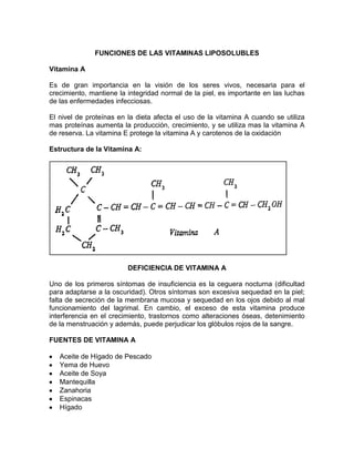 FUNCIONES DE LAS VITAMINAS LIPOSOLUBLES
Vitamina A
Es de gran importancia en la visión de los seres vivos, necesaria para el
crecimiento, mantiene la integridad normal de la piel, es importante en las luchas
de las enfermedades infecciosas.
El nivel de proteínas en la dieta afecta el uso de la vitamina A cuando se utiliza
mas proteínas aumenta la producción, crecimiento, y se utiliza mas la vitamina A
de reserva. La vitamina E protege la vitamina A y carotenos de la oxidación
Estructura de la Vitamina A:
DEFICIENCIA DE VITAMINA A
Uno de los primeros síntomas de insuficiencia es la ceguera nocturna (dificultad
para adaptarse a la oscuridad). Otros síntomas son excesiva sequedad en la piel;
falta de secreción de la membrana mucosa y sequedad en los ojos debido al mal
funcionamiento del lagrimal. En cambio, el exceso de esta vitamina produce
interferencia en el crecimiento, trastornos como alteraciones óseas, detenimiento
de la menstruación y además, puede perjudicar los glóbulos rojos de la sangre.
FUENTES DE VITAMINA A
Aceite de Hígado de Pescado
Yema de Huevo
Aceite de Soya
Mantequilla
Zanahoria
Espinacas
Hígado
 
