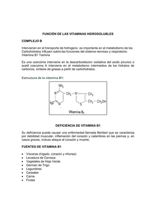 FUNCIÓN DE LAS VITAMINAS HIDROSOLUBLES
COMPLEJO B
Intervienen en el transporte de hidrogeno es importante en el metabolismo de los
Carbohidratos influyen sobre las funciones del sistema nervioso y respiratorio.
Vitamina B1 Tiamina
Es una coenzima interviene en la descarboxilacion oxidativa del acido piruvico o
acetil coenzima A interviene en el metabolismo intermedios de los hidratos de
carbonos, síntesis de grasas a partir de carbohidratos.
Estructura de la vitamina B1:
DEFICIENCIA DE VITAMINA B1
Su deficiencia puede causar una enfermedad llamada Beriberi que se caracteriza
por debilidad muscular, inflamación del corazón y calambres en las piernas y, en
casos graves, incluso ataque al corazón y muerte.
FUENTES DE VITAMINA B1
Vísceras (hígado, corazón y riñones)
Levadura de Cerveza
Vegetales de Hoja Verde
Germen de Trigo
Legumbres
Cereales
Carne
Frutas
 