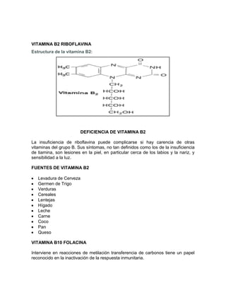 VITAMINA B2 RIBOFLAVINA
Estructura de la vitamina B2:
DEFICIENCIA DE VITAMINA B2
La insuficiencia de riboflavina puede complicarse si hay carencia de otras
vitaminas del grupo B. Sus síntomas, no tan definidos como los de la insuficiencia
de tiamina, son lesiones en la piel, en particular cerca de los labios y la nariz, y
sensibilidad a la luz.
FUENTES DE VITAMINA B2
Levadura de Cerveza
Germen de Trigo
Verduras
Cereales
Lentejas
Hígado
Leche
Carne
Coco
Pan
Queso
VITAMINA B10 FOLACINA
Interviene en reacciones de metilación transferencia de carbonos tiene un papel
reconocido en la inactivación de la respuesta inmunitaria.
 