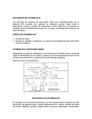 DEFICIENCIA DE VITAMINA B10
Los síntomas de carencia de acido fólico están muy interrelacionados con la
vitamina B12, cuando hay carencia se presenta anemia macro sitica o
hipercronica, unida al retraso del crecimiento y otros trastornos. Se observa un
aumento de la mortalidad embrionaria con un mayor porcentaje de embriones con
mala formación.
FUENTE DE VITAMINA B10
Harinas de carne,
Granos de cereales y levaduras, se conoce el monoglutamato del acido fólico
en forma sintética.
VITAMINA B12 CIANOCOBALAMINA
Desempeña el papel de catalizador en la síntesis de la timidina esto se proyecta
sobre el metabolismo de los ácidos nucleicos que tanta importancia tienen en las
funciones de crecimiento y reproducción de las células orgánicas.
Estructura de la Vitamina B12:
DEFICIENCIA DE VITAMINA B12
El resultado es una anemia perniciosa, con los característicos síntomas de mala
producción de glóbulos rojos, síntesis defectuosa de la mielina, pérdida del tejido
del tracto intestinal, psicosis, degeneración nerviosa, desarreglos menstruales,
 