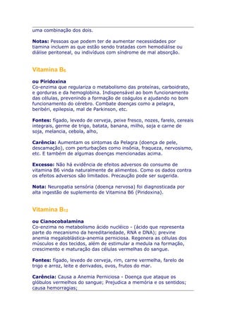 uma combinação dos dois.
Notas: Pessoas que podem ter de aumentar necessidades por
tiamina incluem as que estão sendo tratadas com hemodiálise ou
diálise peritoneal, ou indivíduos com síndrome de mal absorção.

Vitamina B6
ou Piridoxina
Co-enzima que regulariza o metabolismo das proteínas, carboidrato,
e gorduras e da hemoglobina. Indispensável ao bom funcionamento
das células, prevenindo a formação de coágulos e ajudando no bom
funcionamento do cérebro. Combate doenças como a pelagra,
beribéri, epilepsia, mal de Parkinson, etc.
Fontes: fígado, levedo de cerveja, peixe fresco, nozes, farelo, cereais
integrais, germe de trigo, batata, banana, milho, soja e carne de
soja, melancia, cebola, alho,
Carência: Aumentam os sintomas da Pelagra (doença de pele,
descamação), com perturbações como insônia, fraqueza, nervosismo,
etc. E também de algumas doenças mencionadas acima.
Excesso: Não há evidência de efeitos adversos do consumo de
vitamina B6 vinda naturalmente de alimentos. Como os dados contra
os efeitos adversos são limitados. Precaução pode ser sugerida.
Nota: Neuropatia sensória (doença nervosa) foi diagnosticada por
alta ingestão de suplemento de Vitamina B6 (Piridoxina).

Vitamina B12
ou Cianocobalamina
Co-enzima no metabolismo ácido nucléico - (ácido que representa
parte do mecanismo da hereditariedade, RNA e DNA); previne
anemia megaloblástica-anemia perniciosa. Regenera as células dos
músculos e dos tecidos, além de estimular a medula na formação,
crescimento e maturação das células vermelhas do sangue.
Fontes: fígado, levedo de cerveja, rim, carne vermelha, farelo de
trigo e arroz, leite e derivados, ovos, frutos do mar.
Carência: Causa a Anemia Perniciosa - Doença que ataque os
glóbulos vermelhos do sangue; Prejudica a memória e os sentidos;
causa hemorragias;

 