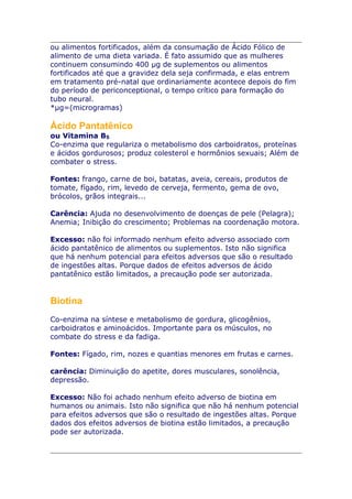ou alimentos fortificados, além da consumação de Ácido Fólico de
alimento de uma dieta variada. É fato assumido que as mulheres
continuem consumindo 400 µg de suplementos ou alimentos
fortificados até que a gravidez dela seja confirmada, e elas entrem
em tratamento pré-natal que ordinariamente acontece depois do fim
do período de periconceptional, o tempo crítico para formação do
tubo neural.
*µg=(microgramas)

Ácido Pantatênico
ou Vitamina B5
Co-enzima que regulariza o metabolismo dos carboidratos, proteínas
e ácidos gordurosos; produz colesterol e hormônios sexuais; Além de
combater o stress.
Fontes: frango, carne de boi, batatas, aveia, cereais, produtos de
tomate, fígado, rim, levedo de cerveja, fermento, gema de ovo,
brócolos, grãos integrais...
Carência: Ajuda no desenvolvimento de doenças de pele (Pelagra);
Anemia; Inibição do crescimento; Problemas na coordenação motora.
Excesso: não foi informado nenhum efeito adverso associado com
ácido pantatênico de alimentos ou suplementos. Isto não significa
que há nenhum potencial para efeitos adversos que são o resultado
de ingestões altas. Porque dados de efeitos adversos de ácido
pantatênico estão limitados, a precaução pode ser autorizada.

Biotina
Co-enzima na síntese e metabolismo de gordura, glicogênios,
carboidratos e aminoácidos. Importante para os músculos, no
combate do stress e da fadiga.
Fontes: Fígado, rim, nozes e quantias menores em frutas e carnes.
carência: Diminuição do apetite, dores musculares, sonolência,
depressão.
Excesso: Não foi achado nenhum efeito adverso de biotina em
humanos ou animais. Isto não significa que não há nenhum potencial
para efeitos adversos que são o resultado de ingestões altas. Porque
dados dos efeitos adversos de biotina estão limitados, a precaução
pode ser autorizada.

 