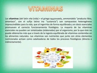 Las vitaminas (del latín vita (vida) + el griego αμμονιακός, ammoniakós "producto libio,
amoníaco", con el sufijo latino ina "sustancia") son compuestos heterogéneos
imprescindibles para la vida, que al ingerirlos de forma equilibrada y en dosis esenciales
promueven el correcto funcionamiento fisiológico. La mayoría de las vitaminas
esenciales no pueden ser sintetizadas (elaboradas) por el organismo, por lo que éste no
puede obtenerlas más que a través de la ingesta equilibrada de vitaminas contenidas en
los alimentos naturales. Las vitaminas son nutrientes que junto con otros elementos
nutricionales actúan como catalizadoras de todos los procesos fisiológicos (directa e
indirectamente).

 