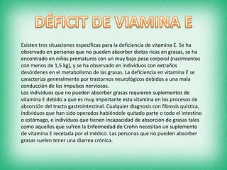 Existen tres situaciones específicas para la deficiencia de vitamina E. Se ha
observado en personas que no pueden absorber dietas ricas en grasas, se ha
encontrado en niños prematuros con un muy bajo peso corporal (nacimientos
con menos de 1,5 kg), y se ha observado en individuos con extraños
desórdenes en el metabolismo de las grasas. La deficiencia en vitamina E se
caracteriza generalmente por trastornos neurológicos debidos a una mala
conducción de los impulsos nerviosos.
Los individuos que no pueden absorber grasas requieren suplementos de
vitamina E debido a que es muy importante esta vitamina en los procesos de
absorción del tracto gastrointestinal. Cualquier diagnosis con fibrosis quística,
individuos que han sido operados habiéndole quitado parte o todo el intestino
o estómago, e individuos que tienen incapacidad de absorción de grasas tales
como aquellos que sufren la Enfermedad de Crohn necesitan un suplemento
de vitamina E recetada por el médico. Las personas que no pueden absorber
grasas suelen tener una diarrea crónica.

 