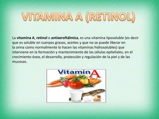 La vitamina A, retinol o antixeroftálmica, es una vitamina liposoluble (es decir
que es soluble en cuerpos grasos, aceites y que no se puede liberar en
la orina como normalmente lo hacen las vitaminas hidrosolubles) que
interviene en la formación y mantenimiento de las células epiteliales, en el
crecimiento óseo, el desarrollo, protección y regulación de la piel y de las
mucosas.

 