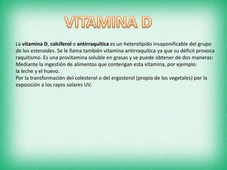 La vitamina D, calciferol o antirraquítica es un heterolípido insaponificable del grupo
de los esteroides. Se le llama también vitamina antirraquítica ya que su déficit provoca
raquitismo. Es una provitamina soluble en grasas y se puede obtener de dos maneras:
Mediante la ingestión de alimentos que contengan esta vitamina, por ejemplo:
la leche y el huevo.
Por la transformación del colesterol o del ergosterol (propio de los vegetales) por la
exposición a los rayos solares UV.

 