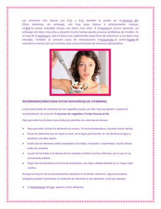 Las vitaminas más tóxicas son la D, y la A, también lo puede ser la vitamina B3.
Otras vitaminas, sin embargo, son muy poco tóxicas o prácticamente inocuas.
La B12 no posee toxicidad incluso con dosis muy altas. A la tiamina le ocurre parecido, sin
embargo con dosis muy altas y durante mucho tiempo puede provocar problemas de tiroides. En
el caso de la vitamina E, sólo es tóxica con suplementos específicos de vitamina E y con dosis muy
elevadas. También se conocen casos de intoxicaciones enesquimales al comer hígado de
mamíferos marinos (el cual contiene altas concentraciones de vitaminas liposolubles)

RECOMENDACIONES PARA EVITAR DEFICIENCIAS DE VITAMINAS
La principal fuente de vitaminas son los vegetales crudos, por ello, hay que igualar o superar la
recomendación de consumir 5 raciones de vegetales o frutas frescas al día.
Hay que evitar los procesos que produzcan perdidas de vitaminas en exceso:
Hay que evitar cocinar los alimentos en exceso. A mucha temperatura o durante mucho tiempo.
Echar los alimentos que se vayan a cocer, en el agua ya hirviendo, en vez de llevar el agua a
ebullición con ellos dentro.
Evitar que los alimentos estén preparados (cocinados, troceados o exprimidos), mucho tiempo
antes de comerlos.
La piel de las frutas o la cáscara de los cereales contiene muchas vitaminas, por lo que no es
conveniente quitarla.
Elegir bien los alimentos a la hora de comprarlos, una mejor calidad redunda en un mayor valor
nutritivo.
Aunque la mayoría de los procesamientos perjudica el contenido vitamínico, algunos procesos
biológicos pueden incrementar el contenido de vitaminas en los alimentos, como por ejemplo:
La fermentación del pan, quesos u otros alimentos.

 