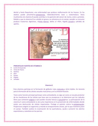 dental y hasta Raquitismo, una enfermedad que produce malformación de los huesos. En los
adultos puede presentarse osteoporosis, reblandecimiento óseo u osteomalacia. Dosis
insuficientes de vitamina D puede contribuir a la aparición del cáncer de mama, colon y próstata.
Debido a que la vitamina D es soluble en grasa y se almacena en el cuerpo, exceder su consumo
produce trastornos digestivos, vómito, diarrea, daños al riñón, hígado, corazón y pérdida de
apetito.

PRINCIPALES FUENTES DE VITAMINA D
Leche Enriquecida
Yema de Huevo
Sardina
Atún
Queso
Hígado
cereales

Vitamina E

Esta vitamina participa en la formación de glóbulos rojos, músculos y otros tejidos. Se necesita
para la formación de las células sexuales masculinas y en la antiesterilización.
Tiene como función principal participar como antioxidante, es algo así como un escudo protector
de las membranas de las células que hace que no envejezcan o se deterioren por los radicales
libres que contienen oxígeno y que pueden resultar tóxicas y cancerígenas. La participación de la
vitamina E como antioxidante es de suma importancia en la prevención de enfermedades donde
existe una destrucción de células importantes. Protege al pulmón contra la contaminación.
Proporciona oxígeno al organismo y retarda el envejecimiento celular, por lo que mantiene joven
el cuerpo. También acelera la cicatrización de las quemaduras, ayuda a prevenir los abortos
espontáneos y calambres en las piernas.

 