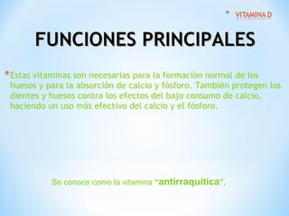 FUNCIONES PRINCIPALES
* Estas vitaminas son necesarias para la formación normal de los

huesos y para la absorción de calcio y fósforo. También protegen los
dientes y huesos contra los efectos del bajo consumo de calcio,
haciendo un uso más efectivo del calcio y el fósforo.

Se conoce como la vitamina “antirraquítica”.

 