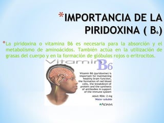*IMPORTANCIA DE LA

PIRIDOXINA ( B )
6

* La

piridoxina o vitamina B6 es necesaria para la absorción y el
metabolismo de aminoácidos. También actúa en la utilización de
grasas del cuerpo y en la formación de glóbulos rojos o eritrocitos.

 