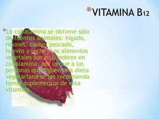*VITAMINA B12
*La cobalamina se obtiene sólo

de fuentes animales: hígado,
riñones, carne, pescado,
huevos y leche. Los alimentos
vegetales son muy pobres en
cobalamina, por lo que a las
personas que siguen una dieta
vegetariana se les recomienda
tomar suplementos de esta
vitamina.

 