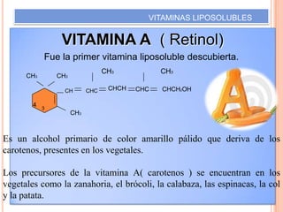 VITAMINAS LIPOSOLUBLES

VITAMINA A ( Retinol)
Fue la primer vitamina liposoluble descubierta.
CH3

CH3

CH3
CH

4

3

CHC

CHCH

CH3
CHC

CHCH2OH

CH3

Es un alcohol primario de color amarillo pálido que deriva de los
carotenos, presentes en los vegetales.
Los precursores de la vitamina A( carotenos ) se encuentran en los
vegetales como la zanahoria, el brócoli, la calabaza, las espinacas, la col
y la patata.

 
