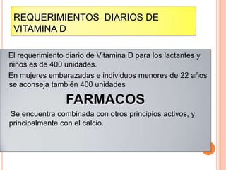 REQUERIMIENTOS DIARIOS DE
VITAMINA D
El requerimiento diario de Vitamina D para los lactantes y
niños es de 400 unidades.
En mujeres embarazadas e individuos menores de 22 años
se aconseja también 400 unidades

FARMACOS
Se encuentra combinada con otros principios activos, y
principalmente con el calcio.

 
