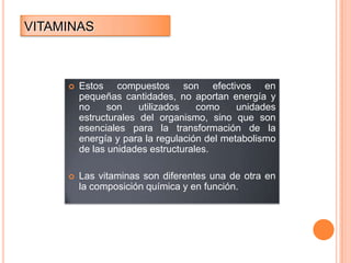 VITAMINAS



Estos compuestos son efectivos en
pequeñas cantidades, no aportan energía y
no
son
utilizados
como
unidades
estructurales del organismo, sino que son
esenciales para la transformación de la
energía y para la regulación del metabolismo
de las unidades estructurales.



Las vitaminas son diferentes una de otra en
la composición química y en función.

 