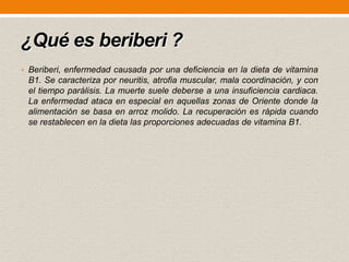 ¿Qué es beriberi ?
• Beriberi, enfermedad causada por una deficiencia en la dieta de vitamina

B1. Se caracteriza por neuritis, atrofia muscular, mala coordinación, y con
el tiempo parálisis. La muerte suele deberse a una insuficiencia cardiaca.
La enfermedad ataca en especial en aquellas zonas de Oriente donde la
alimentación se basa en arroz molido. La recuperación es rápida cuando
se restablecen en la dieta las proporciones adecuadas de vitamina B1.

 