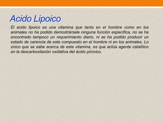 Acido Lipoico
• El acido lipoico es una vitamina que tanto en el hombre como en los

animales no ha podido demostrársele ninguna función específica, no se ha
encontrado tampoco un requerimiento diario, ni se ha podido producir un
estado de carencia de este compuesto en el hombre ni en los animales. Lo
único que se sabe acerca de esta vitamina, es que actúa agente catalítico
en la descarboxilación oxidativa del ácido pirúvico.

 