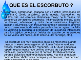 QUE ES EL ESCORBUTO ?
• Escorbuto, enfermedad causada por un déficit prolongado de
vitamina C (ácido ascórbico) en la ingesta. Aparece en los
adultos tras una carencia alimenticia mayor de 6 meses. Se
caracteriza por astenia progresiva, inflamación de encías, caída
de dientes, inflamación y dolor de articulaciones, fragilidad
capilar y equimosis. Con frecuencia también aparece la anemia
como consecuencia de estas pequeñas hemorragias. La falta
de vitamina C bloquea la producción de sustancia intercelular
para los tejidos conectivos (tejidos de soporte de las paredes
de los vasos, del hueso, de la dentina, del cartílago, etc.).
El escorbuto era muy frecuente entre los marineros cuando
pasaban meses de navegación sin tomar frutas o verduras
frescas; muchos acababan muriendo. En 1795 se empezó a
repartir regularmente jugo de lima a todas las tripulaciones
británicas, procedimiento que al parecer llevaban aplicando
durante siglos los marineros holandeses. Hoy día se utilizan
como antiescorbúticos las naranjas y los limones, más ricos en

 
