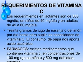 REQUERIMIENTOS DE VITAMINA
C
• Los requerimientos en lactantes son de 365
mg/día, en niños de 40 mg/día y en adultos
de 45 a 60 mg/día.
• Treinta gramos de jugo de naranja o de limón
por día basta para suplir las necesidades de
vitamina C. El consumo de papa nos aporta
acido ascórbico.
• FARMACOS: existen medicamentos que
contienen vitamina c, en concentraciones de
100 mg (gotas-niños) y 500 mg (tabletas-

 