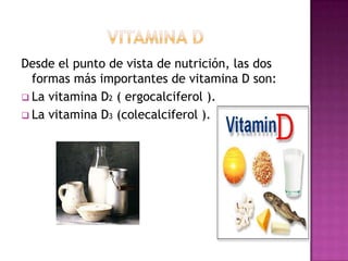 Desde el punto de vista de nutrición, las dos
formas más importantes de vitamina D son:
 La vitamina D2 ( ergocalciferol ).
 La vitamina D3 (colecalciferol ).

 