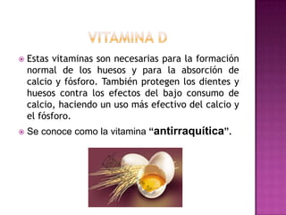 

Estas vitaminas son necesarias para la formación
normal de los huesos y para la absorción de
calcio y fósforo. También protegen los dientes y
huesos contra los efectos del bajo consumo de
calcio, haciendo un uso más efectivo del calcio y
el fósforo.



Se conoce como la vitamina “antirraquítica”.

 