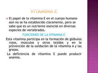 El papel de la vitamina E en el cuerpo humano
aún no se ha establecido claramente, pero se
sabe que es un nutriente esencial en diversas
especies de vertebrados.
FUNCIONES DE LA VITAMINA E
Esta vitamina participa en la formación de glóbulos
rojos, músculos y otros tejidos y en la
prevención de la oxidación de la vitamina A y las
grasas.
La deficiencia de vitamina E puede producir
anemia.


 