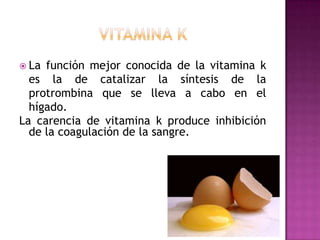  La

función mejor conocida de la vitamina k
es la de catalizar la síntesis de la
protrombina que se lleva a cabo en el
hígado.
La carencia de vitamina k produce inhibición
de la coagulación de la sangre.

 
