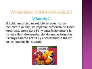 VITAMINA C
El ácido ascórbico es soluble en agua, oxida
fácilmente al aire, en especial presencia de iones
metálicos, como Cu o Fe y pasa fácilmente a la
formula deshidrogenada, siendo ambas fórmulas
fisiológicamente activas y encontrándose las dos
en los líquidos del cuerpo.

 