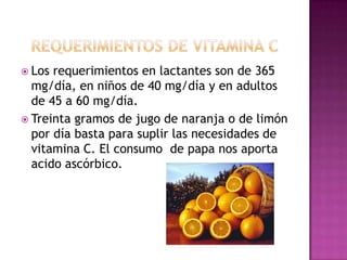  Los

requerimientos en lactantes son de 365
mg/día, en niños de 40 mg/día y en adultos
de 45 a 60 mg/día.
 Treinta gramos de jugo de naranja o de limón
por día basta para suplir las necesidades de
vitamina C. El consumo de papa nos aporta
acido ascórbico.

 