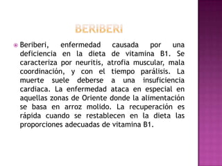 

Beriberi,
enfermedad
causada
por
una
deficiencia en la dieta de vitamina B1. Se
caracteriza por neuritis, atrofia muscular, mala
coordinación, y con el tiempo parálisis. La
muerte suele deberse a una insuficiencia
cardiaca. La enfermedad ataca en especial en
aquellas zonas de Oriente donde la alimentación
se basa en arroz molido. La recuperación es
rápida cuando se restablecen en la dieta las
proporciones adecuadas de vitamina B1.

 