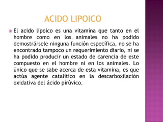 

El acido lipoico es una vitamina que tanto en el
hombre como en los animales no ha podido
demostrársele ninguna función específica, no se ha
encontrado tampoco un requerimiento diario, ni se
ha podido producir un estado de carencia de este
compuesto en el hombre ni en los animales. Lo
único que se sabe acerca de esta vitamina, es que
actúa agente catalítico en la descarboxilación
oxidativa del ácido pirúvico.

 