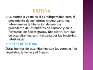 

La biotina o vitamina H es indispensable para el
crecimiento de numerosos microorganismos.
Interviene en la liberación de energía
procedente de los hidratos de carbono y en la
formación de ácidos grasos. Una cierta cantidad
de esta vitamina es sintetizada por las bacterias
intestinales

FUENTES DE BIOTINA
Otras fuentes de esta vitamina son los cereales, los
vegetales, la leche y el hígado.

 