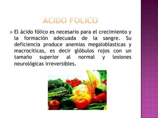 

El ácido fólico es necesario para el crecimiento y
la formación adecuada de la sangre. Su
deficiencia produce anemias megaloblasticas y
macrociticas, es decir glóbulos rojos con un
tamaño superior al normal y lesiones
neurológicas irreversibles.

 